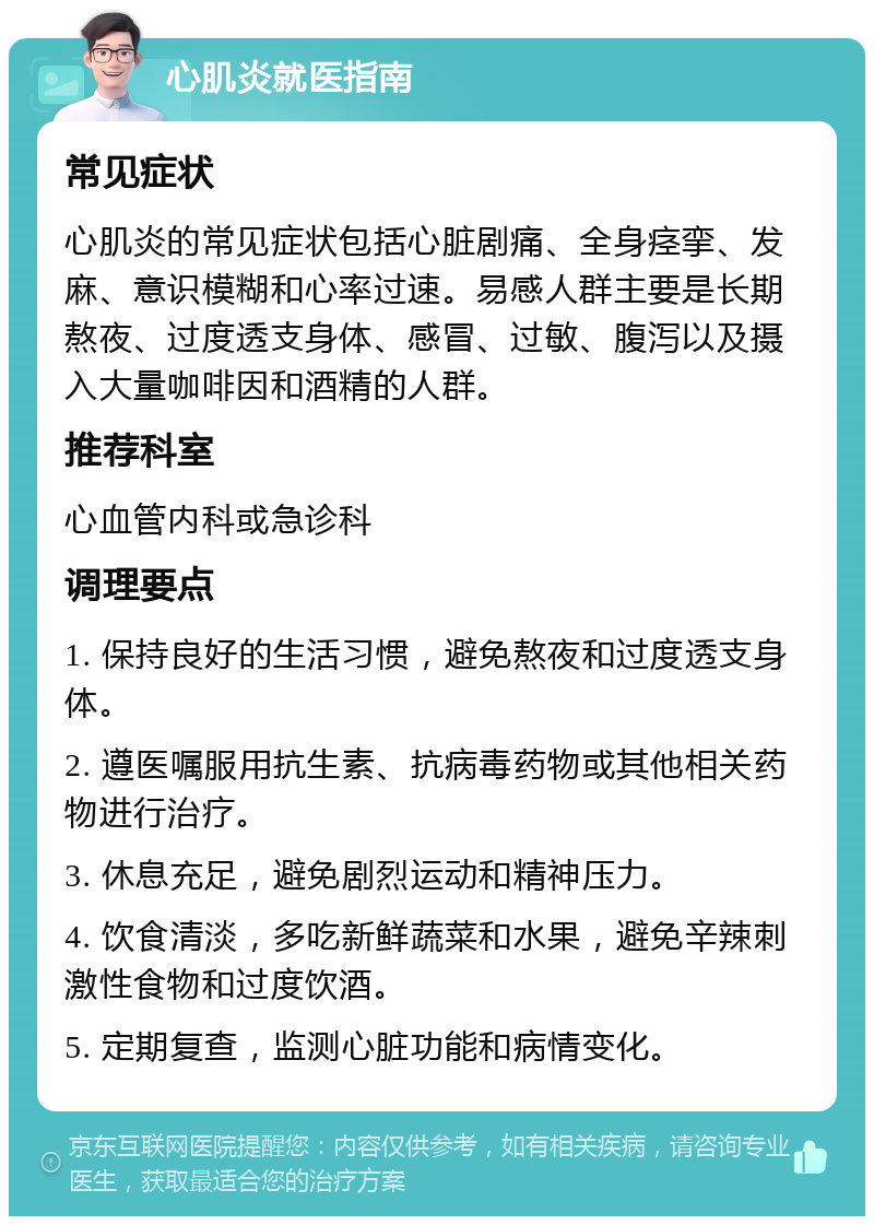 心肌炎就医指南 常见症状 心肌炎的常见症状包括心脏剧痛、全身痉挛、发麻、意识模糊和心率过速。易感人群主要是长期熬夜、过度透支身体、感冒、过敏、腹泻以及摄入大量咖啡因和酒精的人群。 推荐科室 心血管内科或急诊科 调理要点 1. 保持良好的生活习惯，避免熬夜和过度透支身体。 2. 遵医嘱服用抗生素、抗病毒药物或其他相关药物进行治疗。 3. 休息充足，避免剧烈运动和精神压力。 4. 饮食清淡，多吃新鲜蔬菜和水果，避免辛辣刺激性食物和过度饮酒。 5. 定期复查，监测心脏功能和病情变化。