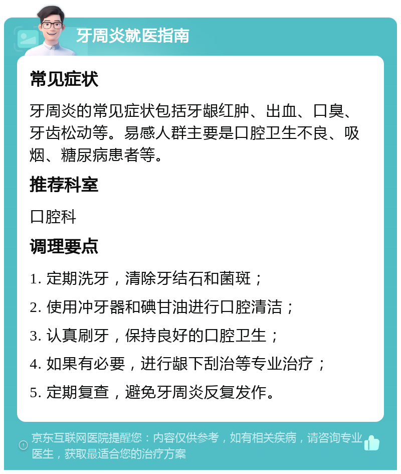 牙周炎就医指南 常见症状 牙周炎的常见症状包括牙龈红肿、出血、口臭、牙齿松动等。易感人群主要是口腔卫生不良、吸烟、糖尿病患者等。 推荐科室 口腔科 调理要点 1. 定期洗牙，清除牙结石和菌斑； 2. 使用冲牙器和碘甘油进行口腔清洁； 3. 认真刷牙，保持良好的口腔卫生； 4. 如果有必要，进行龈下刮治等专业治疗； 5. 定期复查，避免牙周炎反复发作。