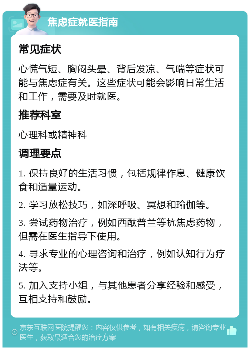 焦虑症就医指南 常见症状 心慌气短、胸闷头晕、背后发凉、气喘等症状可能与焦虑症有关。这些症状可能会影响日常生活和工作，需要及时就医。 推荐科室 心理科或精神科 调理要点 1. 保持良好的生活习惯，包括规律作息、健康饮食和适量运动。 2. 学习放松技巧，如深呼吸、冥想和瑜伽等。 3. 尝试药物治疗，例如西酞普兰等抗焦虑药物，但需在医生指导下使用。 4. 寻求专业的心理咨询和治疗，例如认知行为疗法等。 5. 加入支持小组，与其他患者分享经验和感受，互相支持和鼓励。