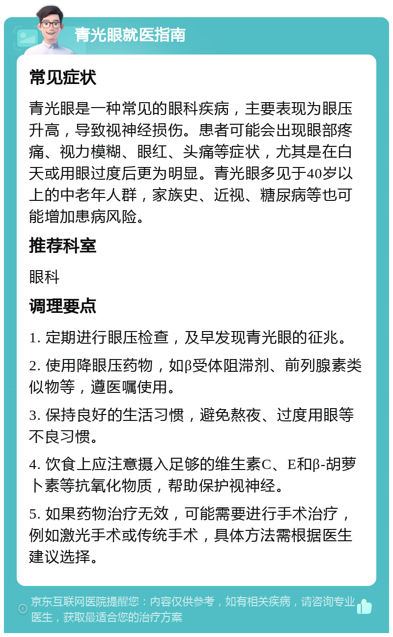 青光眼就医指南 常见症状 青光眼是一种常见的眼科疾病，主要表现为眼压升高，导致视神经损伤。患者可能会出现眼部疼痛、视力模糊、眼红、头痛等症状，尤其是在白天或用眼过度后更为明显。青光眼多见于40岁以上的中老年人群，家族史、近视、糖尿病等也可能增加患病风险。 推荐科室 眼科 调理要点 1. 定期进行眼压检查，及早发现青光眼的征兆。 2. 使用降眼压药物，如β受体阻滞剂、前列腺素类似物等，遵医嘱使用。 3. 保持良好的生活习惯，避免熬夜、过度用眼等不良习惯。 4. 饮食上应注意摄入足够的维生素C、E和β-胡萝卜素等抗氧化物质，帮助保护视神经。 5. 如果药物治疗无效，可能需要进行手术治疗，例如激光手术或传统手术，具体方法需根据医生建议选择。