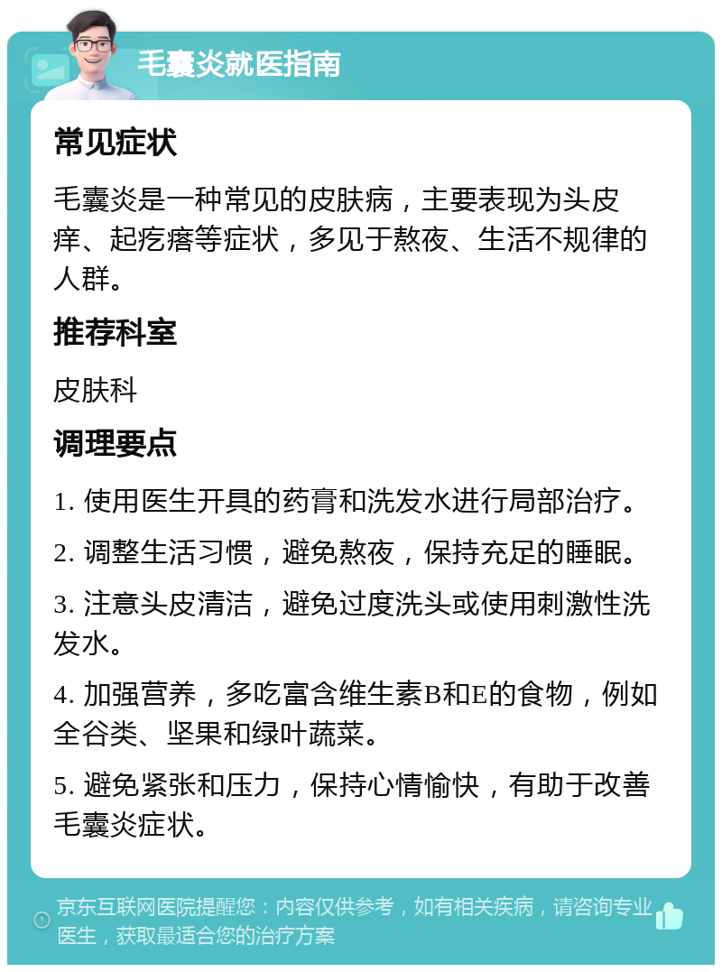 毛囊炎就医指南 常见症状 毛囊炎是一种常见的皮肤病，主要表现为头皮痒、起疙瘩等症状，多见于熬夜、生活不规律的人群。 推荐科室 皮肤科 调理要点 1. 使用医生开具的药膏和洗发水进行局部治疗。 2. 调整生活习惯，避免熬夜，保持充足的睡眠。 3. 注意头皮清洁，避免过度洗头或使用刺激性洗发水。 4. 加强营养，多吃富含维生素B和E的食物，例如全谷类、坚果和绿叶蔬菜。 5. 避免紧张和压力，保持心情愉快，有助于改善毛囊炎症状。