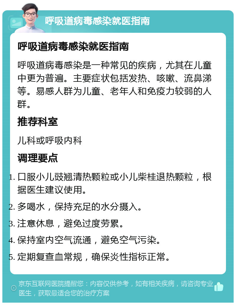 呼吸道病毒感染就医指南 呼吸道病毒感染就医指南 呼吸道病毒感染是一种常见的疾病，尤其在儿童中更为普遍。主要症状包括发热、咳嗽、流鼻涕等。易感人群为儿童、老年人和免疫力较弱的人群。 推荐科室 儿科或呼吸内科 调理要点 口服小儿豉翘清热颗粒或小儿柴桂退热颗粒，根据医生建议使用。 多喝水，保持充足的水分摄入。 注意休息，避免过度劳累。 保持室内空气流通，避免空气污染。 定期复查血常规，确保炎性指标正常。