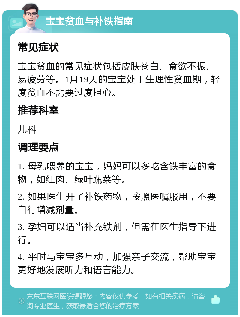 宝宝贫血与补铁指南 常见症状 宝宝贫血的常见症状包括皮肤苍白、食欲不振、易疲劳等。1月19天的宝宝处于生理性贫血期，轻度贫血不需要过度担心。 推荐科室 儿科 调理要点 1. 母乳喂养的宝宝，妈妈可以多吃含铁丰富的食物，如红肉、绿叶蔬菜等。 2. 如果医生开了补铁药物，按照医嘱服用，不要自行增减剂量。 3. 孕妇可以适当补充铁剂，但需在医生指导下进行。 4. 平时与宝宝多互动，加强亲子交流，帮助宝宝更好地发展听力和语言能力。