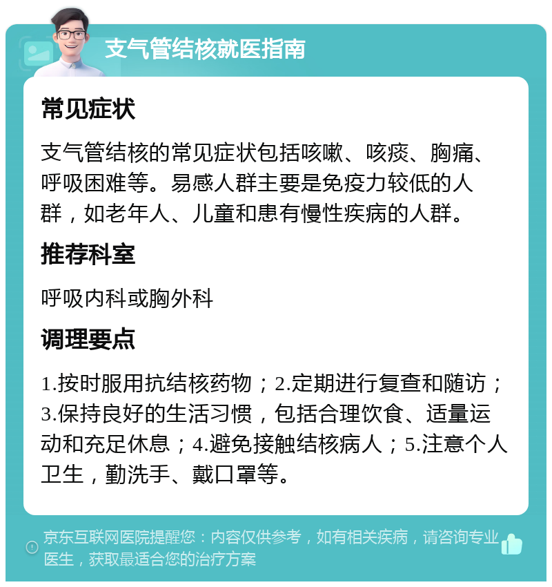 支气管结核就医指南 常见症状 支气管结核的常见症状包括咳嗽、咳痰、胸痛、呼吸困难等。易感人群主要是免疫力较低的人群，如老年人、儿童和患有慢性疾病的人群。 推荐科室 呼吸内科或胸外科 调理要点 1.按时服用抗结核药物；2.定期进行复查和随访；3.保持良好的生活习惯，包括合理饮食、适量运动和充足休息；4.避免接触结核病人；5.注意个人卫生，勤洗手、戴口罩等。