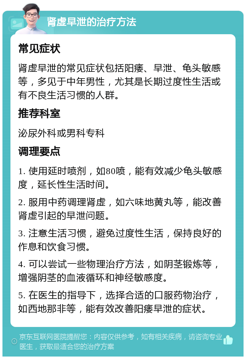 肾虚早泄的治疗方法 常见症状 肾虚早泄的常见症状包括阳痿、早泄、龟头敏感等，多见于中年男性，尤其是长期过度性生活或有不良生活习惯的人群。 推荐科室 泌尿外科或男科专科 调理要点 1. 使用延时喷剂，如80喷，能有效减少龟头敏感度，延长性生活时间。 2. 服用中药调理肾虚，如六味地黄丸等，能改善肾虚引起的早泄问题。 3. 注意生活习惯，避免过度性生活，保持良好的作息和饮食习惯。 4. 可以尝试一些物理治疗方法，如阴茎锻炼等，增强阴茎的血液循环和神经敏感度。 5. 在医生的指导下，选择合适的口服药物治疗，如西地那非等，能有效改善阳痿早泄的症状。