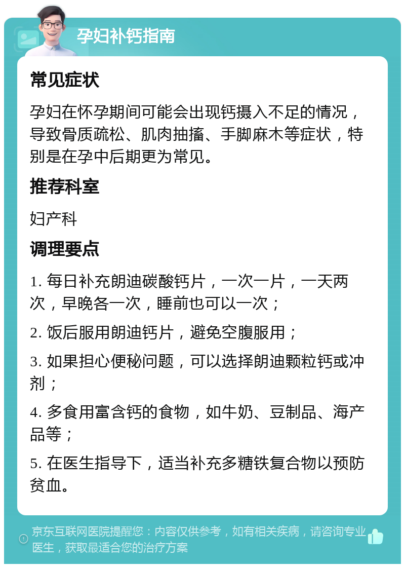 孕妇补钙指南 常见症状 孕妇在怀孕期间可能会出现钙摄入不足的情况，导致骨质疏松、肌肉抽搐、手脚麻木等症状，特别是在孕中后期更为常见。 推荐科室 妇产科 调理要点 1. 每日补充朗迪碳酸钙片，一次一片，一天两次，早晚各一次，睡前也可以一次； 2. 饭后服用朗迪钙片，避免空腹服用； 3. 如果担心便秘问题，可以选择朗迪颗粒钙或冲剂； 4. 多食用富含钙的食物，如牛奶、豆制品、海产品等； 5. 在医生指导下，适当补充多糖铁复合物以预防贫血。