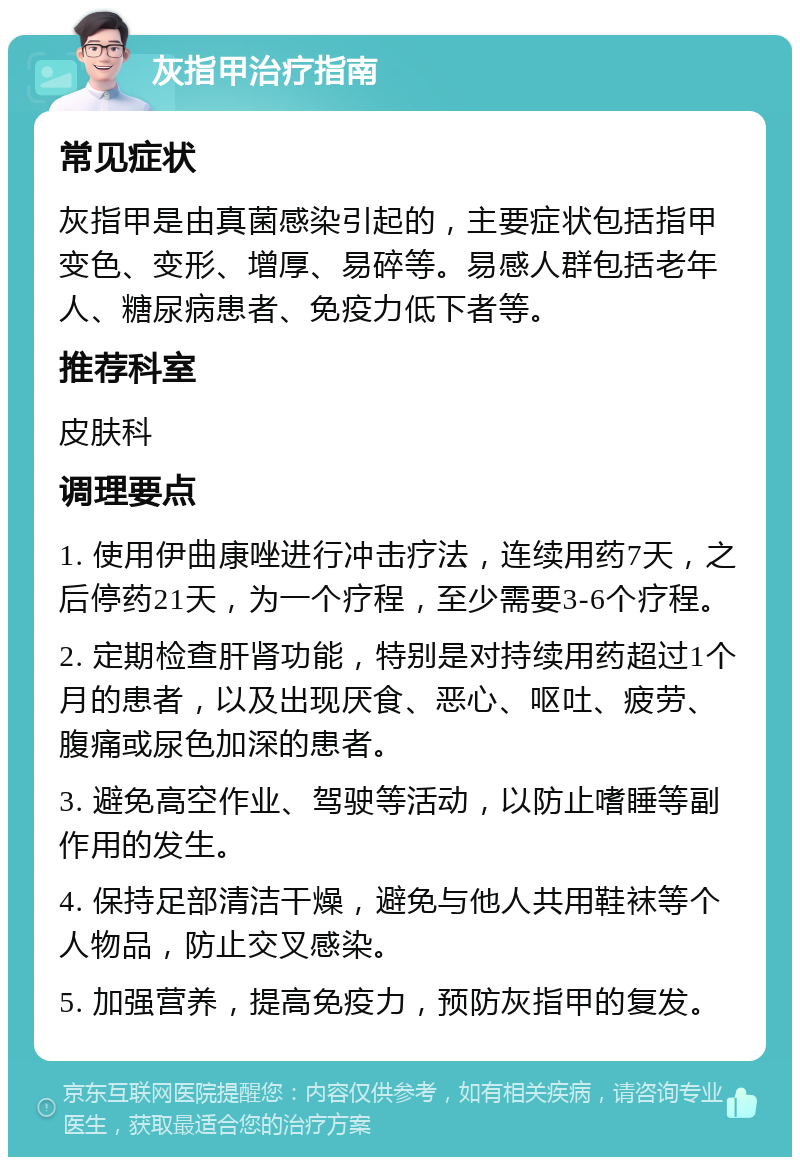 灰指甲治疗指南 常见症状 灰指甲是由真菌感染引起的，主要症状包括指甲变色、变形、增厚、易碎等。易感人群包括老年人、糖尿病患者、免疫力低下者等。 推荐科室 皮肤科 调理要点 1. 使用伊曲康唑进行冲击疗法，连续用药7天，之后停药21天，为一个疗程，至少需要3-6个疗程。 2. 定期检查肝肾功能，特别是对持续用药超过1个月的患者，以及出现厌食、恶心、呕吐、疲劳、腹痛或尿色加深的患者。 3. 避免高空作业、驾驶等活动，以防止嗜睡等副作用的发生。 4. 保持足部清洁干燥，避免与他人共用鞋袜等个人物品，防止交叉感染。 5. 加强营养，提高免疫力，预防灰指甲的复发。