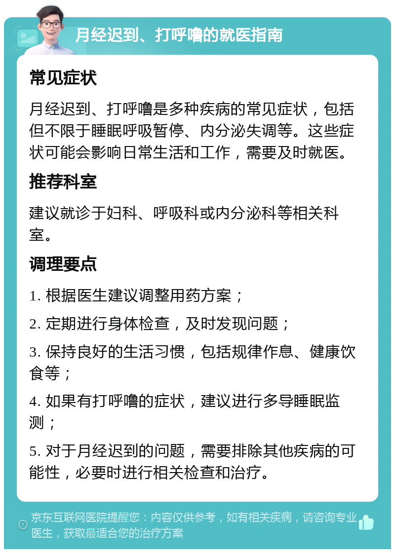 月经迟到、打呼噜的就医指南 常见症状 月经迟到、打呼噜是多种疾病的常见症状，包括但不限于睡眠呼吸暂停、内分泌失调等。这些症状可能会影响日常生活和工作，需要及时就医。 推荐科室 建议就诊于妇科、呼吸科或内分泌科等相关科室。 调理要点 1. 根据医生建议调整用药方案； 2. 定期进行身体检查，及时发现问题； 3. 保持良好的生活习惯，包括规律作息、健康饮食等； 4. 如果有打呼噜的症状，建议进行多导睡眠监测； 5. 对于月经迟到的问题，需要排除其他疾病的可能性，必要时进行相关检查和治疗。