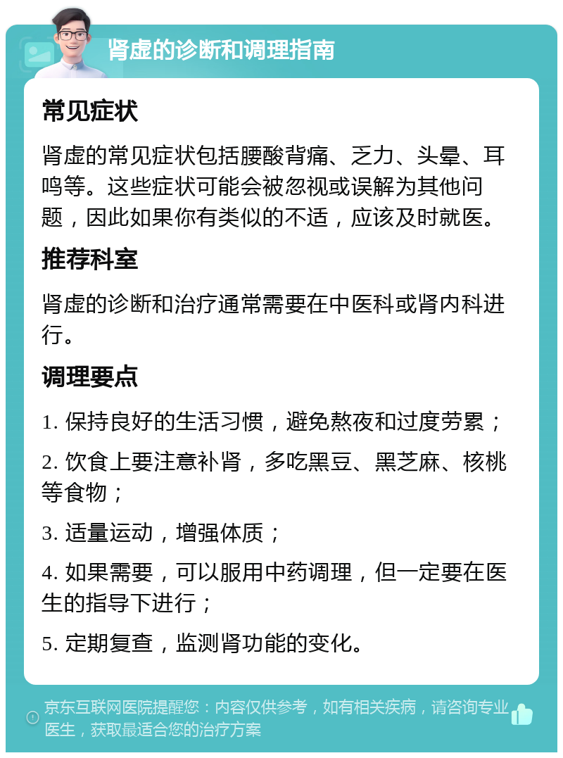 肾虚的诊断和调理指南 常见症状 肾虚的常见症状包括腰酸背痛、乏力、头晕、耳鸣等。这些症状可能会被忽视或误解为其他问题，因此如果你有类似的不适，应该及时就医。 推荐科室 肾虚的诊断和治疗通常需要在中医科或肾内科进行。 调理要点 1. 保持良好的生活习惯，避免熬夜和过度劳累； 2. 饮食上要注意补肾，多吃黑豆、黑芝麻、核桃等食物； 3. 适量运动，增强体质； 4. 如果需要，可以服用中药调理，但一定要在医生的指导下进行； 5. 定期复查，监测肾功能的变化。