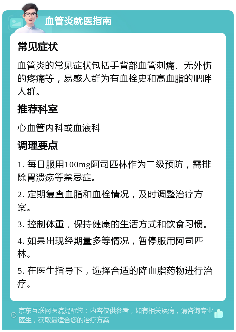 血管炎就医指南 常见症状 血管炎的常见症状包括手背部血管刺痛、无外伤的疼痛等，易感人群为有血栓史和高血脂的肥胖人群。 推荐科室 心血管内科或血液科 调理要点 1. 每日服用100mg阿司匹林作为二级预防，需排除胃溃疡等禁忌症。 2. 定期复查血脂和血栓情况，及时调整治疗方案。 3. 控制体重，保持健康的生活方式和饮食习惯。 4. 如果出现经期量多等情况，暂停服用阿司匹林。 5. 在医生指导下，选择合适的降血脂药物进行治疗。