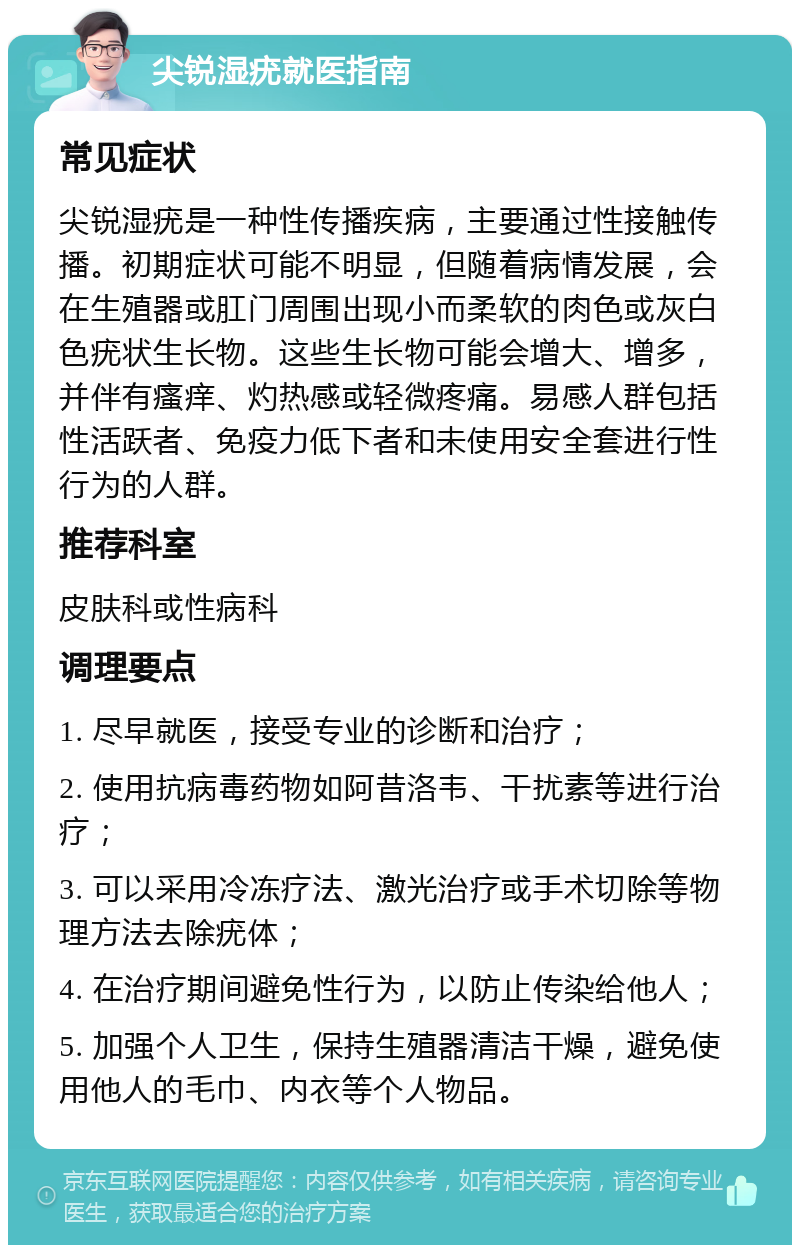 尖锐湿疣就医指南 常见症状 尖锐湿疣是一种性传播疾病，主要通过性接触传播。初期症状可能不明显，但随着病情发展，会在生殖器或肛门周围出现小而柔软的肉色或灰白色疣状生长物。这些生长物可能会增大、增多，并伴有瘙痒、灼热感或轻微疼痛。易感人群包括性活跃者、免疫力低下者和未使用安全套进行性行为的人群。 推荐科室 皮肤科或性病科 调理要点 1. 尽早就医，接受专业的诊断和治疗； 2. 使用抗病毒药物如阿昔洛韦、干扰素等进行治疗； 3. 可以采用冷冻疗法、激光治疗或手术切除等物理方法去除疣体； 4. 在治疗期间避免性行为，以防止传染给他人； 5. 加强个人卫生，保持生殖器清洁干燥，避免使用他人的毛巾、内衣等个人物品。