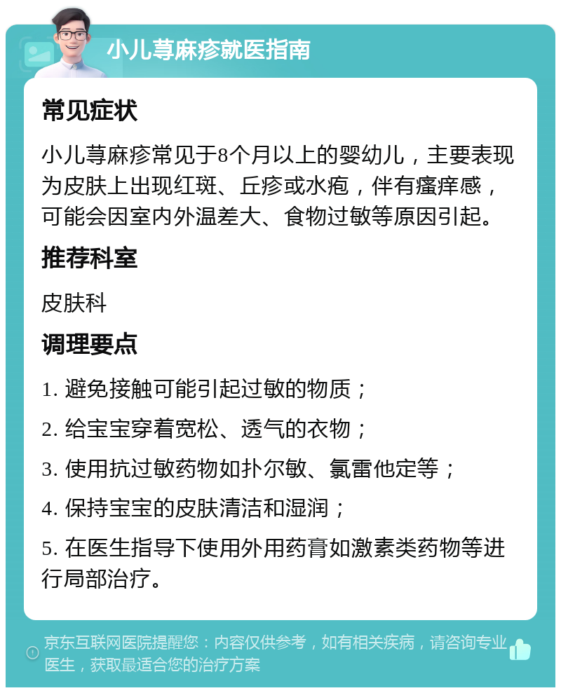 小儿荨麻疹就医指南 常见症状 小儿荨麻疹常见于8个月以上的婴幼儿，主要表现为皮肤上出现红斑、丘疹或水疱，伴有瘙痒感，可能会因室内外温差大、食物过敏等原因引起。 推荐科室 皮肤科 调理要点 1. 避免接触可能引起过敏的物质； 2. 给宝宝穿着宽松、透气的衣物； 3. 使用抗过敏药物如扑尔敏、氯雷他定等； 4. 保持宝宝的皮肤清洁和湿润； 5. 在医生指导下使用外用药膏如激素类药物等进行局部治疗。