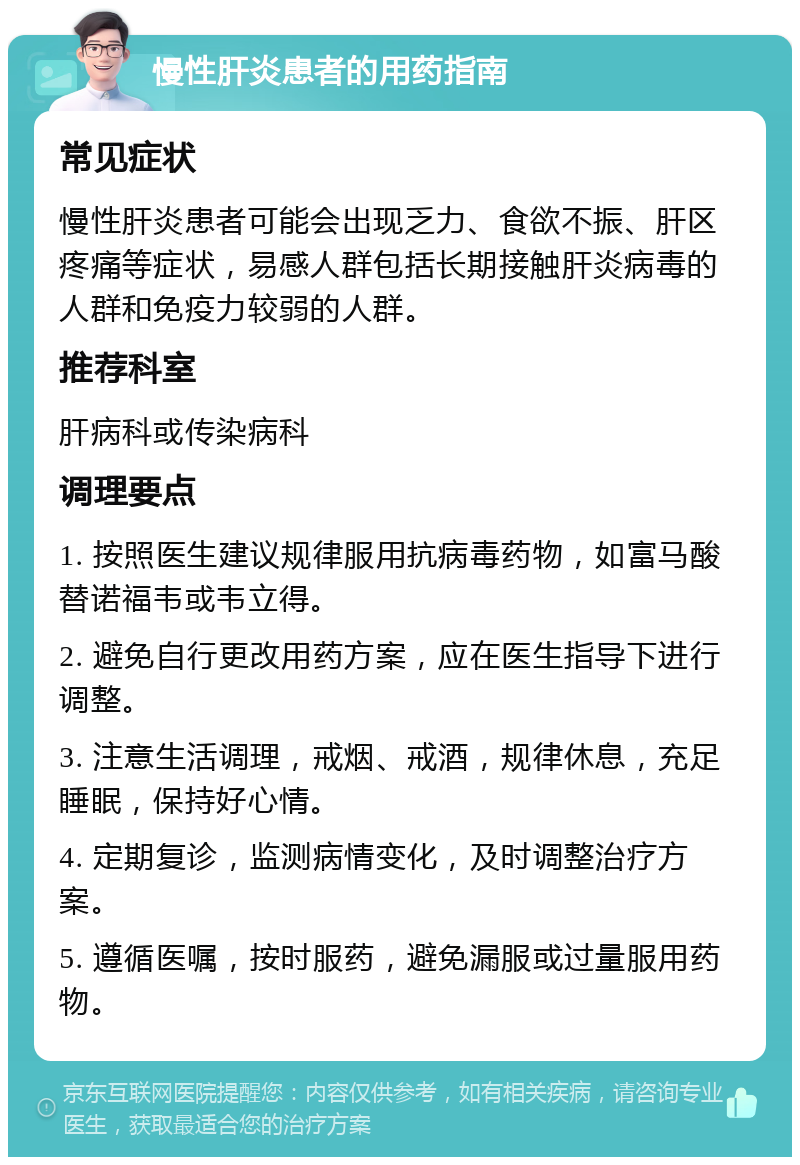 慢性肝炎患者的用药指南 常见症状 慢性肝炎患者可能会出现乏力、食欲不振、肝区疼痛等症状，易感人群包括长期接触肝炎病毒的人群和免疫力较弱的人群。 推荐科室 肝病科或传染病科 调理要点 1. 按照医生建议规律服用抗病毒药物，如富马酸替诺福韦或韦立得。 2. 避免自行更改用药方案，应在医生指导下进行调整。 3. 注意生活调理，戒烟、戒酒，规律休息，充足睡眠，保持好心情。 4. 定期复诊，监测病情变化，及时调整治疗方案。 5. 遵循医嘱，按时服药，避免漏服或过量服用药物。