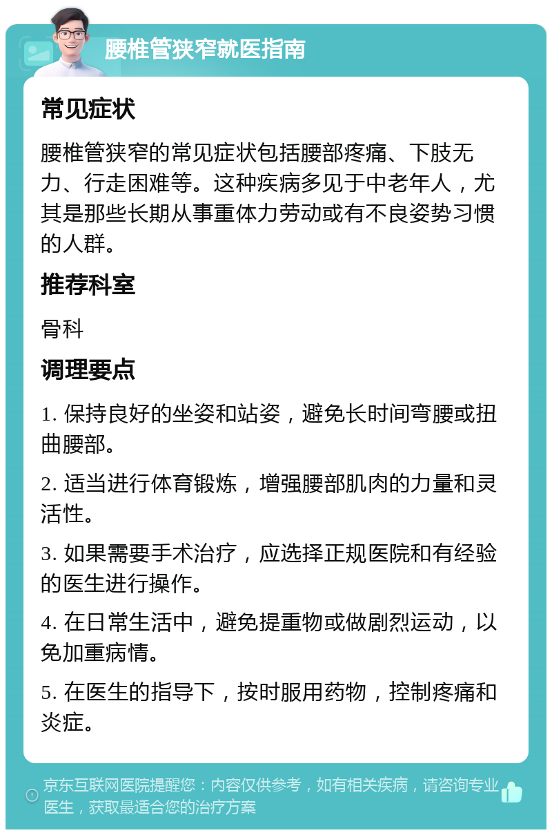 腰椎管狭窄就医指南 常见症状 腰椎管狭窄的常见症状包括腰部疼痛、下肢无力、行走困难等。这种疾病多见于中老年人，尤其是那些长期从事重体力劳动或有不良姿势习惯的人群。 推荐科室 骨科 调理要点 1. 保持良好的坐姿和站姿，避免长时间弯腰或扭曲腰部。 2. 适当进行体育锻炼，增强腰部肌肉的力量和灵活性。 3. 如果需要手术治疗，应选择正规医院和有经验的医生进行操作。 4. 在日常生活中，避免提重物或做剧烈运动，以免加重病情。 5. 在医生的指导下，按时服用药物，控制疼痛和炎症。