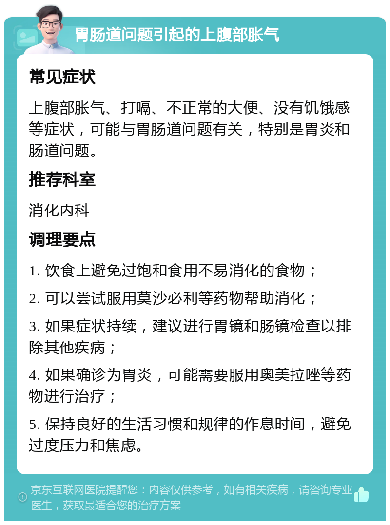 胃肠道问题引起的上腹部胀气 常见症状 上腹部胀气、打嗝、不正常的大便、没有饥饿感等症状，可能与胃肠道问题有关，特别是胃炎和肠道问题。 推荐科室 消化内科 调理要点 1. 饮食上避免过饱和食用不易消化的食物； 2. 可以尝试服用莫沙必利等药物帮助消化； 3. 如果症状持续，建议进行胃镜和肠镜检查以排除其他疾病； 4. 如果确诊为胃炎，可能需要服用奥美拉唑等药物进行治疗； 5. 保持良好的生活习惯和规律的作息时间，避免过度压力和焦虑。