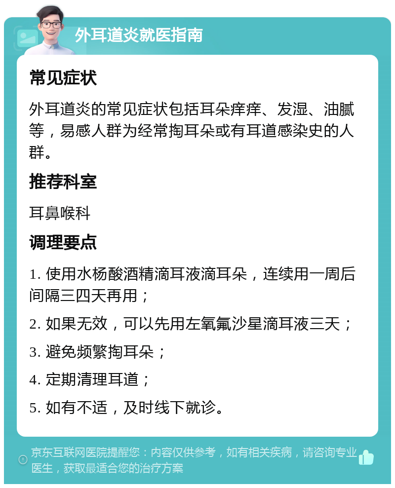 外耳道炎就医指南 常见症状 外耳道炎的常见症状包括耳朵痒痒、发湿、油腻等，易感人群为经常掏耳朵或有耳道感染史的人群。 推荐科室 耳鼻喉科 调理要点 1. 使用水杨酸酒精滴耳液滴耳朵，连续用一周后间隔三四天再用； 2. 如果无效，可以先用左氧氟沙星滴耳液三天； 3. 避免频繁掏耳朵； 4. 定期清理耳道； 5. 如有不适，及时线下就诊。