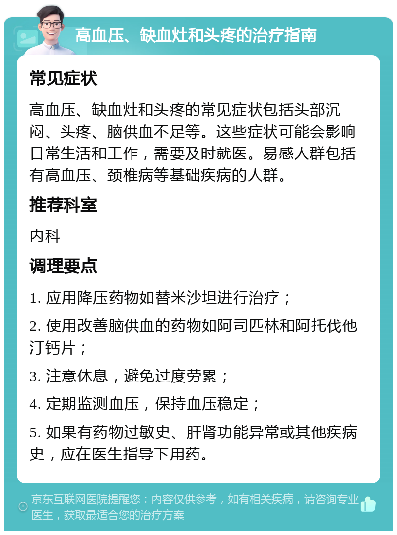 高血压、缺血灶和头疼的治疗指南 常见症状 高血压、缺血灶和头疼的常见症状包括头部沉闷、头疼、脑供血不足等。这些症状可能会影响日常生活和工作，需要及时就医。易感人群包括有高血压、颈椎病等基础疾病的人群。 推荐科室 内科 调理要点 1. 应用降压药物如替米沙坦进行治疗； 2. 使用改善脑供血的药物如阿司匹林和阿托伐他汀钙片； 3. 注意休息，避免过度劳累； 4. 定期监测血压，保持血压稳定； 5. 如果有药物过敏史、肝肾功能异常或其他疾病史，应在医生指导下用药。