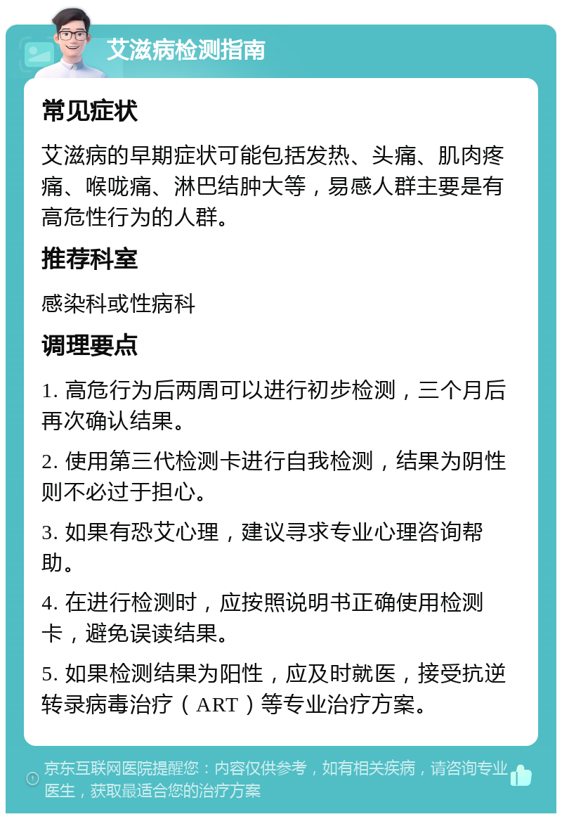 艾滋病检测指南 常见症状 艾滋病的早期症状可能包括发热、头痛、肌肉疼痛、喉咙痛、淋巴结肿大等，易感人群主要是有高危性行为的人群。 推荐科室 感染科或性病科 调理要点 1. 高危行为后两周可以进行初步检测，三个月后再次确认结果。 2. 使用第三代检测卡进行自我检测，结果为阴性则不必过于担心。 3. 如果有恐艾心理，建议寻求专业心理咨询帮助。 4. 在进行检测时，应按照说明书正确使用检测卡，避免误读结果。 5. 如果检测结果为阳性，应及时就医，接受抗逆转录病毒治疗（ART）等专业治疗方案。