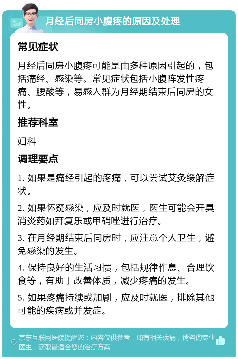 月经后同房小腹疼的原因及处理 常见症状 月经后同房小腹疼可能是由多种原因引起的，包括痛经、感染等。常见症状包括小腹阵发性疼痛、腰酸等，易感人群为月经期结束后同房的女性。 推荐科室 妇科 调理要点 1. 如果是痛经引起的疼痛，可以尝试艾灸缓解症状。 2. 如果怀疑感染，应及时就医，医生可能会开具消炎药如拜复乐或甲硝唑进行治疗。 3. 在月经期结束后同房时，应注意个人卫生，避免感染的发生。 4. 保持良好的生活习惯，包括规律作息、合理饮食等，有助于改善体质，减少疼痛的发生。 5. 如果疼痛持续或加剧，应及时就医，排除其他可能的疾病或并发症。