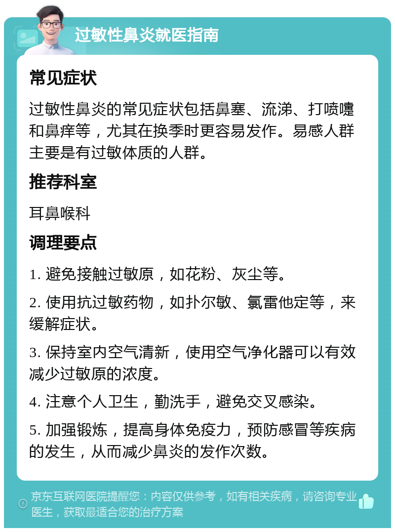 过敏性鼻炎就医指南 常见症状 过敏性鼻炎的常见症状包括鼻塞、流涕、打喷嚏和鼻痒等，尤其在换季时更容易发作。易感人群主要是有过敏体质的人群。 推荐科室 耳鼻喉科 调理要点 1. 避免接触过敏原，如花粉、灰尘等。 2. 使用抗过敏药物，如扑尔敏、氯雷他定等，来缓解症状。 3. 保持室内空气清新，使用空气净化器可以有效减少过敏原的浓度。 4. 注意个人卫生，勤洗手，避免交叉感染。 5. 加强锻炼，提高身体免疫力，预防感冒等疾病的发生，从而减少鼻炎的发作次数。