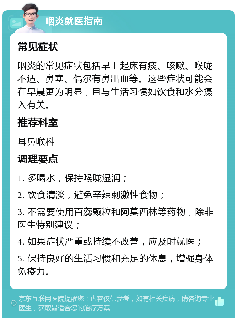 咽炎就医指南 常见症状 咽炎的常见症状包括早上起床有痰、咳嗽、喉咙不适、鼻塞、偶尔有鼻出血等。这些症状可能会在早晨更为明显，且与生活习惯如饮食和水分摄入有关。 推荐科室 耳鼻喉科 调理要点 1. 多喝水，保持喉咙湿润； 2. 饮食清淡，避免辛辣刺激性食物； 3. 不需要使用百蕊颗粒和阿莫西林等药物，除非医生特别建议； 4. 如果症状严重或持续不改善，应及时就医； 5. 保持良好的生活习惯和充足的休息，增强身体免疫力。