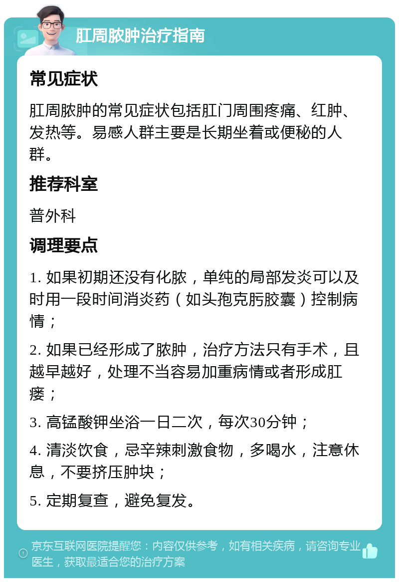 肛周脓肿治疗指南 常见症状 肛周脓肿的常见症状包括肛门周围疼痛、红肿、发热等。易感人群主要是长期坐着或便秘的人群。 推荐科室 普外科 调理要点 1. 如果初期还没有化脓，单纯的局部发炎可以及时用一段时间消炎药（如头孢克肟胶囊）控制病情； 2. 如果已经形成了脓肿，治疗方法只有手术，且越早越好，处理不当容易加重病情或者形成肛瘘； 3. 高锰酸钾坐浴一日二次，每次30分钟； 4. 清淡饮食，忌辛辣刺激食物，多喝水，注意休息，不要挤压肿块； 5. 定期复查，避免复发。