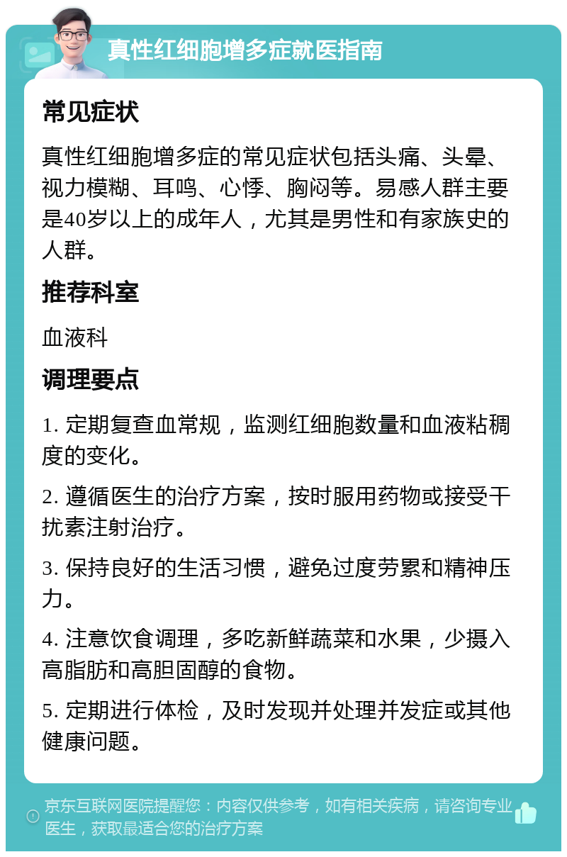 真性红细胞增多症就医指南 常见症状 真性红细胞增多症的常见症状包括头痛、头晕、视力模糊、耳鸣、心悸、胸闷等。易感人群主要是40岁以上的成年人，尤其是男性和有家族史的人群。 推荐科室 血液科 调理要点 1. 定期复查血常规，监测红细胞数量和血液粘稠度的变化。 2. 遵循医生的治疗方案，按时服用药物或接受干扰素注射治疗。 3. 保持良好的生活习惯，避免过度劳累和精神压力。 4. 注意饮食调理，多吃新鲜蔬菜和水果，少摄入高脂肪和高胆固醇的食物。 5. 定期进行体检，及时发现并处理并发症或其他健康问题。