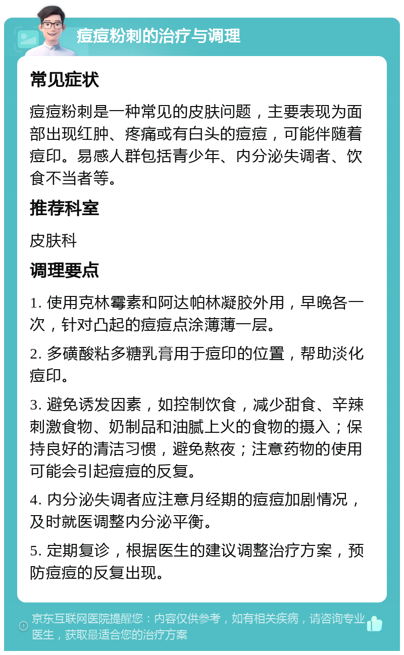 痘痘粉刺的治疗与调理 常见症状 痘痘粉刺是一种常见的皮肤问题，主要表现为面部出现红肿、疼痛或有白头的痘痘，可能伴随着痘印。易感人群包括青少年、内分泌失调者、饮食不当者等。 推荐科室 皮肤科 调理要点 1. 使用克林霉素和阿达帕林凝胶外用，早晚各一次，针对凸起的痘痘点涂薄薄一层。 2. 多磺酸粘多糖乳膏用于痘印的位置，帮助淡化痘印。 3. 避免诱发因素，如控制饮食，减少甜食、辛辣刺激食物、奶制品和油腻上火的食物的摄入；保持良好的清洁习惯，避免熬夜；注意药物的使用可能会引起痘痘的反复。 4. 内分泌失调者应注意月经期的痘痘加剧情况，及时就医调整内分泌平衡。 5. 定期复诊，根据医生的建议调整治疗方案，预防痘痘的反复出现。