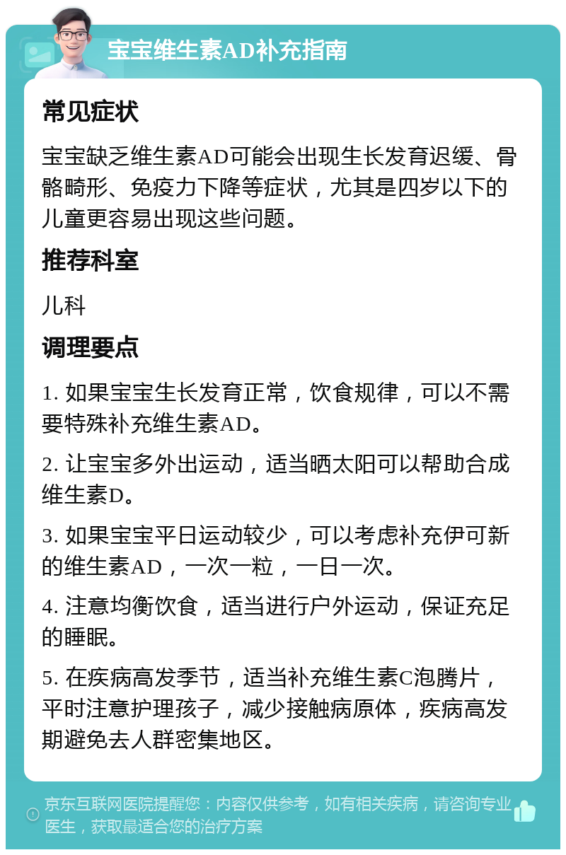 宝宝维生素AD补充指南 常见症状 宝宝缺乏维生素AD可能会出现生长发育迟缓、骨骼畸形、免疫力下降等症状，尤其是四岁以下的儿童更容易出现这些问题。 推荐科室 儿科 调理要点 1. 如果宝宝生长发育正常，饮食规律，可以不需要特殊补充维生素AD。 2. 让宝宝多外出运动，适当晒太阳可以帮助合成维生素D。 3. 如果宝宝平日运动较少，可以考虑补充伊可新的维生素AD，一次一粒，一日一次。 4. 注意均衡饮食，适当进行户外运动，保证充足的睡眠。 5. 在疾病高发季节，适当补充维生素C泡腾片，平时注意护理孩子，减少接触病原体，疾病高发期避免去人群密集地区。