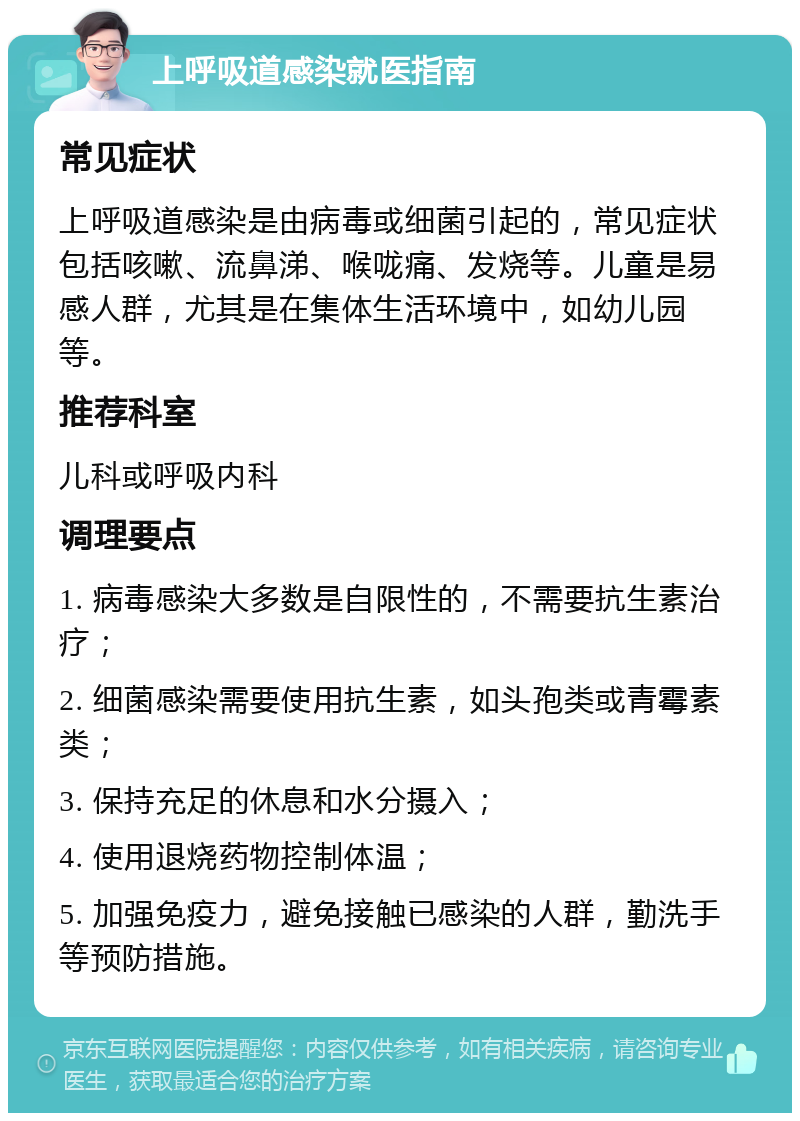 上呼吸道感染就医指南 常见症状 上呼吸道感染是由病毒或细菌引起的，常见症状包括咳嗽、流鼻涕、喉咙痛、发烧等。儿童是易感人群，尤其是在集体生活环境中，如幼儿园等。 推荐科室 儿科或呼吸内科 调理要点 1. 病毒感染大多数是自限性的，不需要抗生素治疗； 2. 细菌感染需要使用抗生素，如头孢类或青霉素类； 3. 保持充足的休息和水分摄入； 4. 使用退烧药物控制体温； 5. 加强免疫力，避免接触已感染的人群，勤洗手等预防措施。