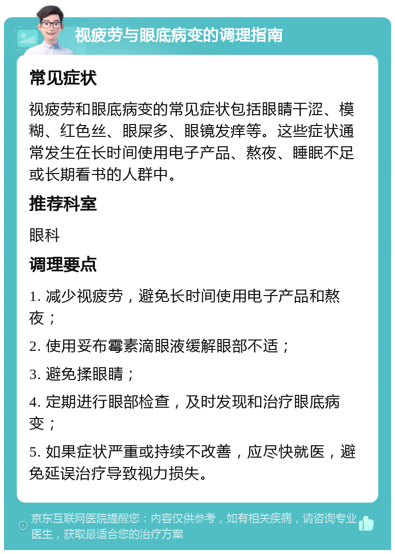 视疲劳与眼底病变的调理指南 常见症状 视疲劳和眼底病变的常见症状包括眼睛干涩、模糊、红色丝、眼屎多、眼镜发痒等。这些症状通常发生在长时间使用电子产品、熬夜、睡眠不足或长期看书的人群中。 推荐科室 眼科 调理要点 1. 减少视疲劳，避免长时间使用电子产品和熬夜； 2. 使用妥布霉素滴眼液缓解眼部不适； 3. 避免揉眼睛； 4. 定期进行眼部检查，及时发现和治疗眼底病变； 5. 如果症状严重或持续不改善，应尽快就医，避免延误治疗导致视力损失。