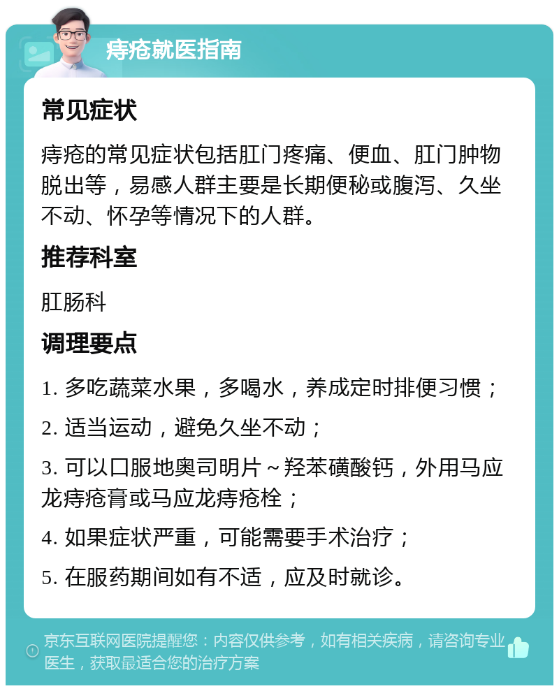 痔疮就医指南 常见症状 痔疮的常见症状包括肛门疼痛、便血、肛门肿物脱出等，易感人群主要是长期便秘或腹泻、久坐不动、怀孕等情况下的人群。 推荐科室 肛肠科 调理要点 1. 多吃蔬菜水果，多喝水，养成定时排便习惯； 2. 适当运动，避免久坐不动； 3. 可以口服地奥司明片～羟苯磺酸钙，外用马应龙痔疮膏或马应龙痔疮栓； 4. 如果症状严重，可能需要手术治疗； 5. 在服药期间如有不适，应及时就诊。