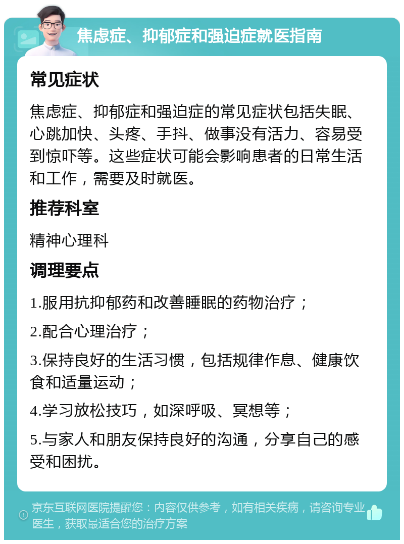 焦虑症、抑郁症和强迫症就医指南 常见症状 焦虑症、抑郁症和强迫症的常见症状包括失眠、心跳加快、头疼、手抖、做事没有活力、容易受到惊吓等。这些症状可能会影响患者的日常生活和工作，需要及时就医。 推荐科室 精神心理科 调理要点 1.服用抗抑郁药和改善睡眠的药物治疗； 2.配合心理治疗； 3.保持良好的生活习惯，包括规律作息、健康饮食和适量运动； 4.学习放松技巧，如深呼吸、冥想等； 5.与家人和朋友保持良好的沟通，分享自己的感受和困扰。