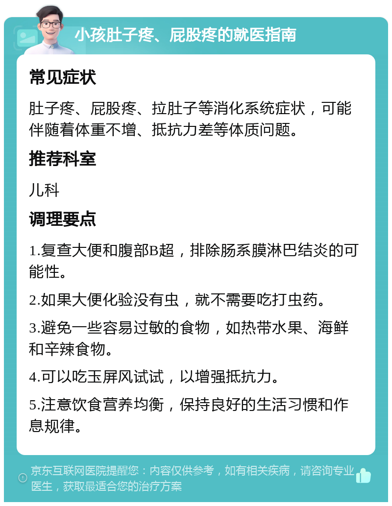 小孩肚子疼、屁股疼的就医指南 常见症状 肚子疼、屁股疼、拉肚子等消化系统症状，可能伴随着体重不增、抵抗力差等体质问题。 推荐科室 儿科 调理要点 1.复查大便和腹部B超，排除肠系膜淋巴结炎的可能性。 2.如果大便化验没有虫，就不需要吃打虫药。 3.避免一些容易过敏的食物，如热带水果、海鲜和辛辣食物。 4.可以吃玉屏风试试，以增强抵抗力。 5.注意饮食营养均衡，保持良好的生活习惯和作息规律。