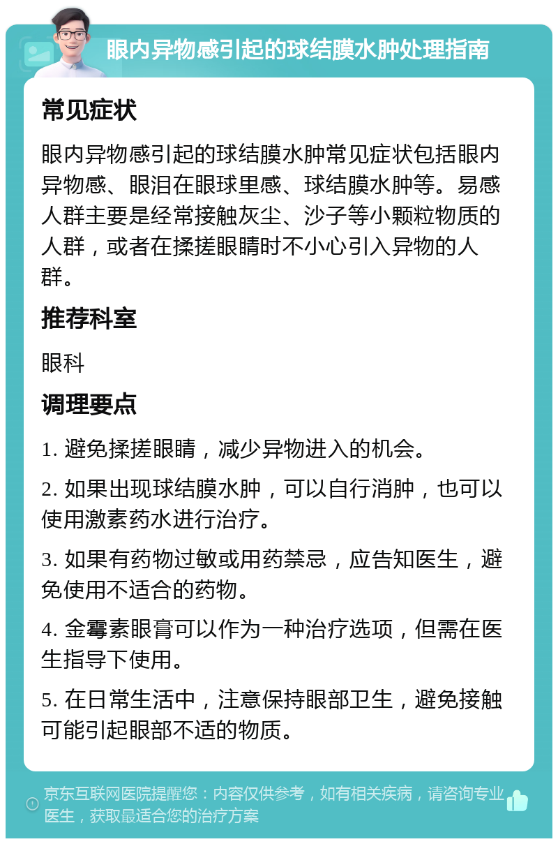 眼内异物感引起的球结膜水肿处理指南 常见症状 眼内异物感引起的球结膜水肿常见症状包括眼内异物感、眼泪在眼球里感、球结膜水肿等。易感人群主要是经常接触灰尘、沙子等小颗粒物质的人群，或者在揉搓眼睛时不小心引入异物的人群。 推荐科室 眼科 调理要点 1. 避免揉搓眼睛，减少异物进入的机会。 2. 如果出现球结膜水肿，可以自行消肿，也可以使用激素药水进行治疗。 3. 如果有药物过敏或用药禁忌，应告知医生，避免使用不适合的药物。 4. 金霉素眼膏可以作为一种治疗选项，但需在医生指导下使用。 5. 在日常生活中，注意保持眼部卫生，避免接触可能引起眼部不适的物质。