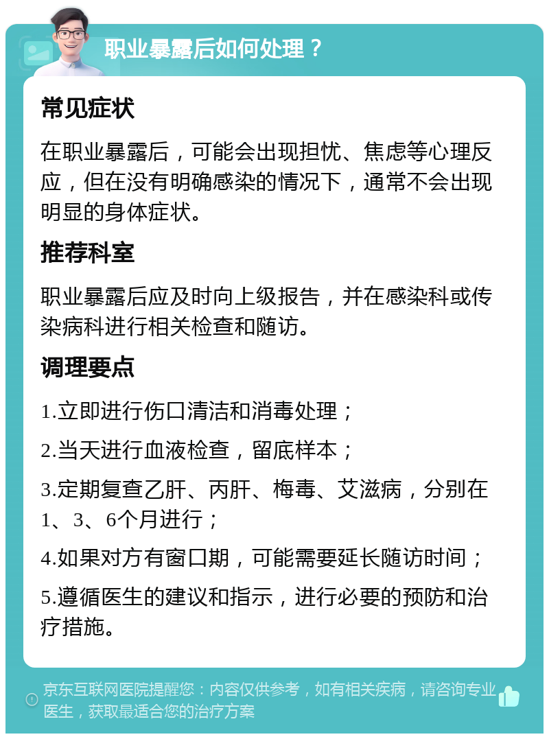 职业暴露后如何处理？ 常见症状 在职业暴露后，可能会出现担忧、焦虑等心理反应，但在没有明确感染的情况下，通常不会出现明显的身体症状。 推荐科室 职业暴露后应及时向上级报告，并在感染科或传染病科进行相关检查和随访。 调理要点 1.立即进行伤口清洁和消毒处理； 2.当天进行血液检查，留底样本； 3.定期复查乙肝、丙肝、梅毒、艾滋病，分别在1、3、6个月进行； 4.如果对方有窗口期，可能需要延长随访时间； 5.遵循医生的建议和指示，进行必要的预防和治疗措施。