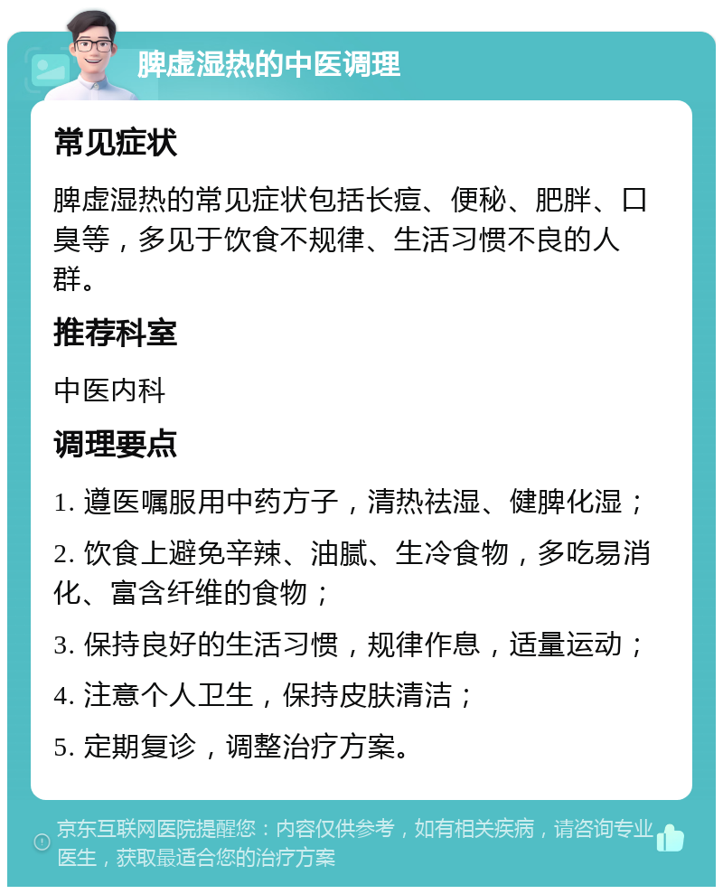 脾虚湿热的中医调理 常见症状 脾虚湿热的常见症状包括长痘、便秘、肥胖、口臭等，多见于饮食不规律、生活习惯不良的人群。 推荐科室 中医内科 调理要点 1. 遵医嘱服用中药方子，清热祛湿、健脾化湿； 2. 饮食上避免辛辣、油腻、生冷食物，多吃易消化、富含纤维的食物； 3. 保持良好的生活习惯，规律作息，适量运动； 4. 注意个人卫生，保持皮肤清洁； 5. 定期复诊，调整治疗方案。