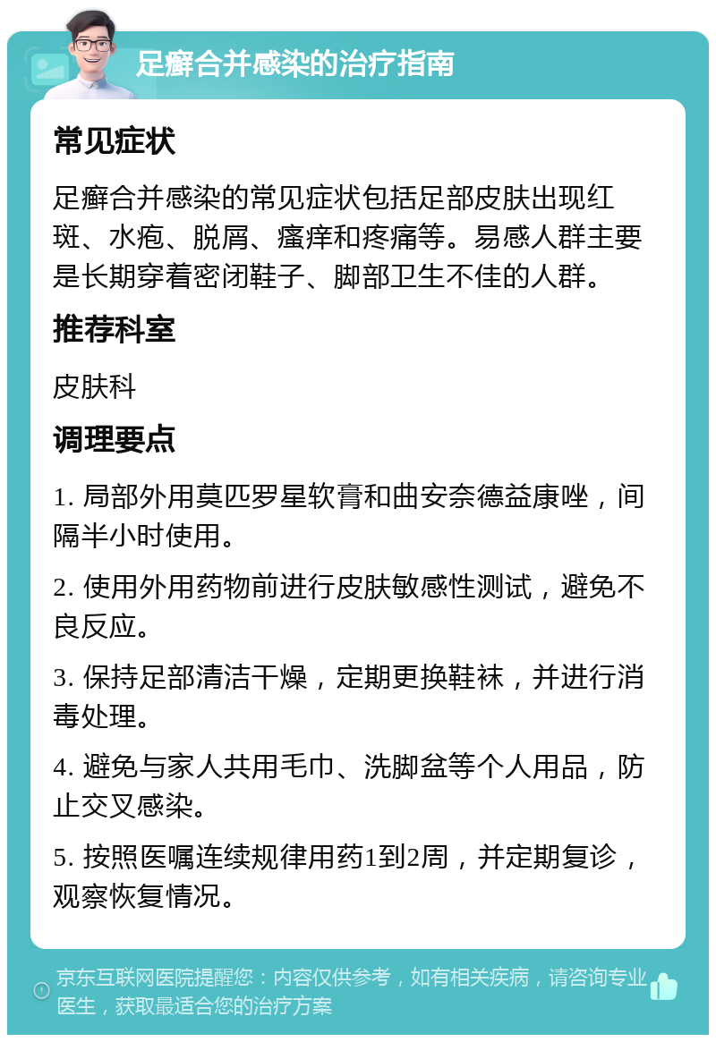 足癣合并感染的治疗指南 常见症状 足癣合并感染的常见症状包括足部皮肤出现红斑、水疱、脱屑、瘙痒和疼痛等。易感人群主要是长期穿着密闭鞋子、脚部卫生不佳的人群。 推荐科室 皮肤科 调理要点 1. 局部外用莫匹罗星软膏和曲安奈德益康唑，间隔半小时使用。 2. 使用外用药物前进行皮肤敏感性测试，避免不良反应。 3. 保持足部清洁干燥，定期更换鞋袜，并进行消毒处理。 4. 避免与家人共用毛巾、洗脚盆等个人用品，防止交叉感染。 5. 按照医嘱连续规律用药1到2周，并定期复诊，观察恢复情况。