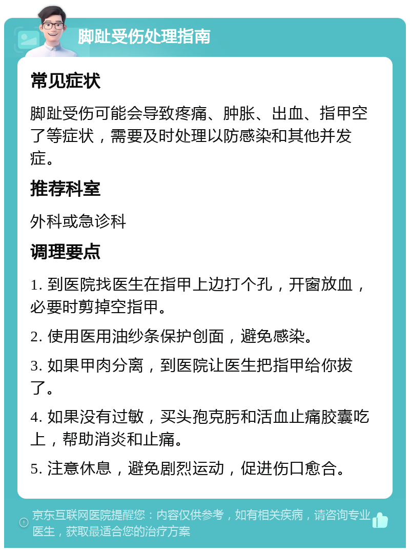 脚趾受伤处理指南 常见症状 脚趾受伤可能会导致疼痛、肿胀、出血、指甲空了等症状，需要及时处理以防感染和其他并发症。 推荐科室 外科或急诊科 调理要点 1. 到医院找医生在指甲上边打个孔，开窗放血，必要时剪掉空指甲。 2. 使用医用油纱条保护创面，避免感染。 3. 如果甲肉分离，到医院让医生把指甲给你拔了。 4. 如果没有过敏，买头孢克肟和活血止痛胶囊吃上，帮助消炎和止痛。 5. 注意休息，避免剧烈运动，促进伤口愈合。