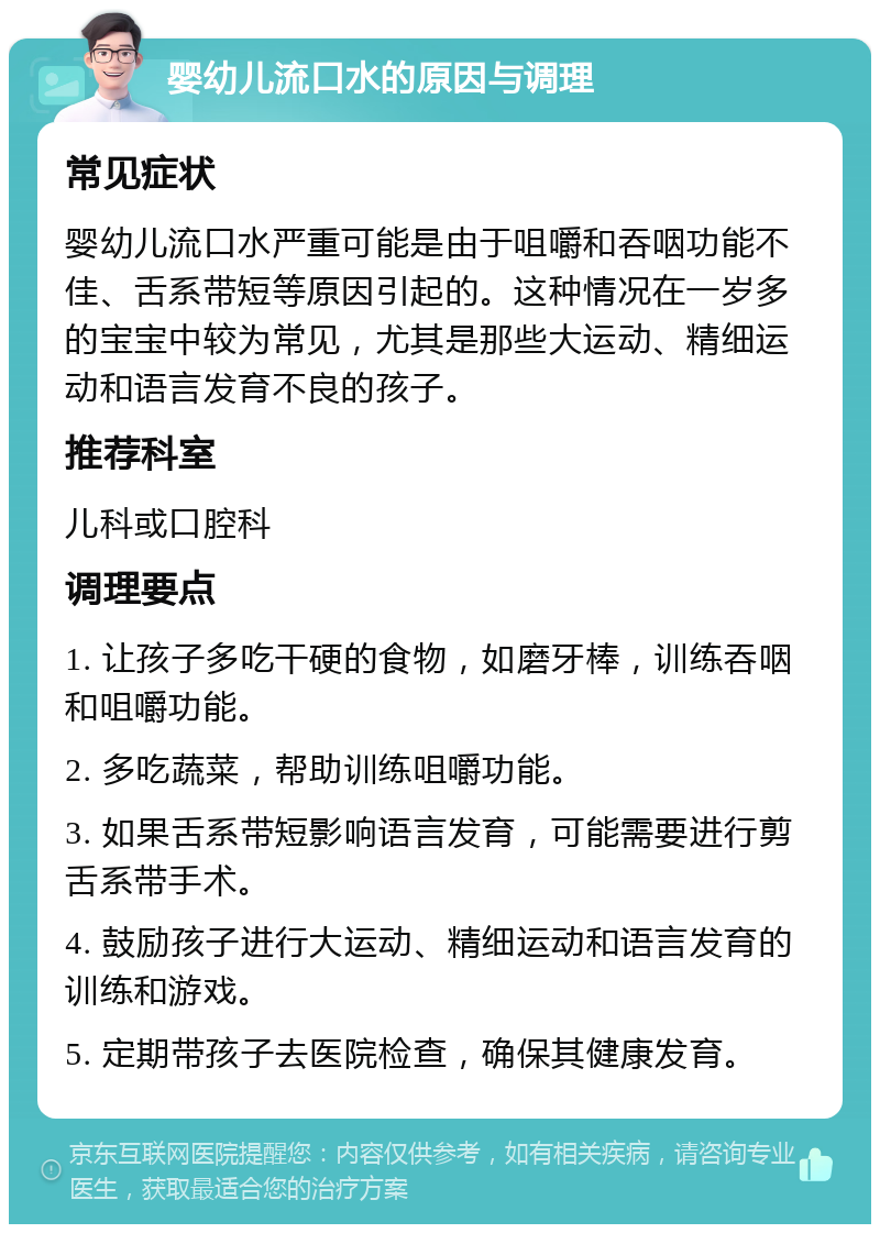 婴幼儿流口水的原因与调理 常见症状 婴幼儿流口水严重可能是由于咀嚼和吞咽功能不佳、舌系带短等原因引起的。这种情况在一岁多的宝宝中较为常见，尤其是那些大运动、精细运动和语言发育不良的孩子。 推荐科室 儿科或口腔科 调理要点 1. 让孩子多吃干硬的食物，如磨牙棒，训练吞咽和咀嚼功能。 2. 多吃蔬菜，帮助训练咀嚼功能。 3. 如果舌系带短影响语言发育，可能需要进行剪舌系带手术。 4. 鼓励孩子进行大运动、精细运动和语言发育的训练和游戏。 5. 定期带孩子去医院检查，确保其健康发育。