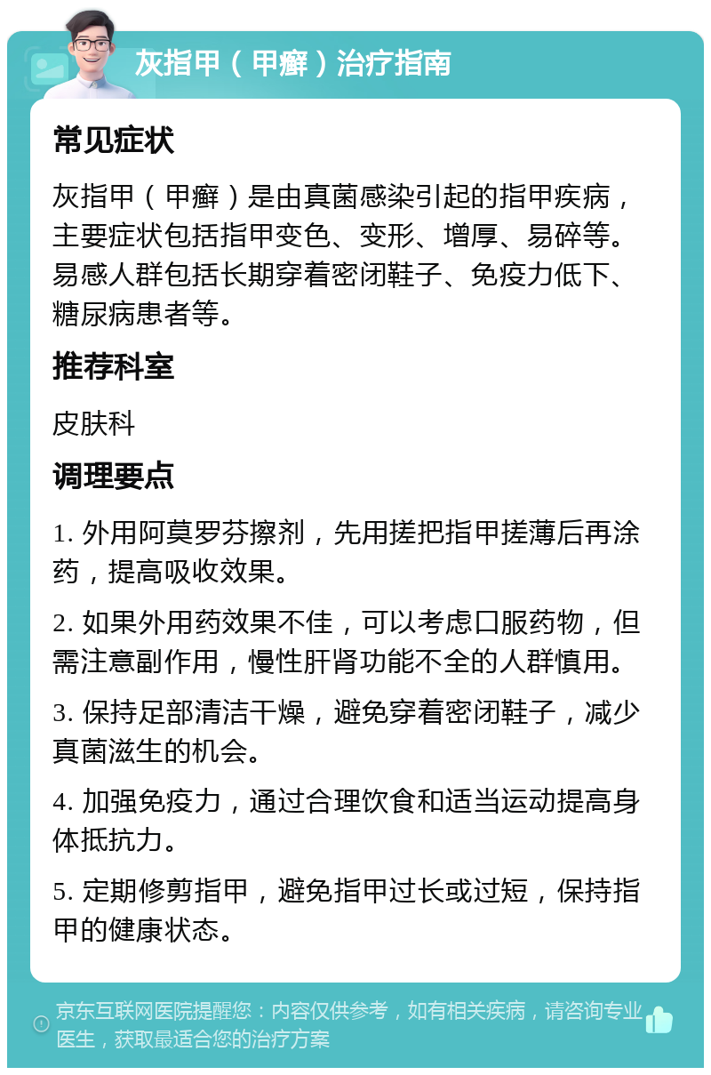 灰指甲（甲癣）治疗指南 常见症状 灰指甲（甲癣）是由真菌感染引起的指甲疾病，主要症状包括指甲变色、变形、增厚、易碎等。易感人群包括长期穿着密闭鞋子、免疫力低下、糖尿病患者等。 推荐科室 皮肤科 调理要点 1. 外用阿莫罗芬擦剂，先用搓把指甲搓薄后再涂药，提高吸收效果。 2. 如果外用药效果不佳，可以考虑口服药物，但需注意副作用，慢性肝肾功能不全的人群慎用。 3. 保持足部清洁干燥，避免穿着密闭鞋子，减少真菌滋生的机会。 4. 加强免疫力，通过合理饮食和适当运动提高身体抵抗力。 5. 定期修剪指甲，避免指甲过长或过短，保持指甲的健康状态。