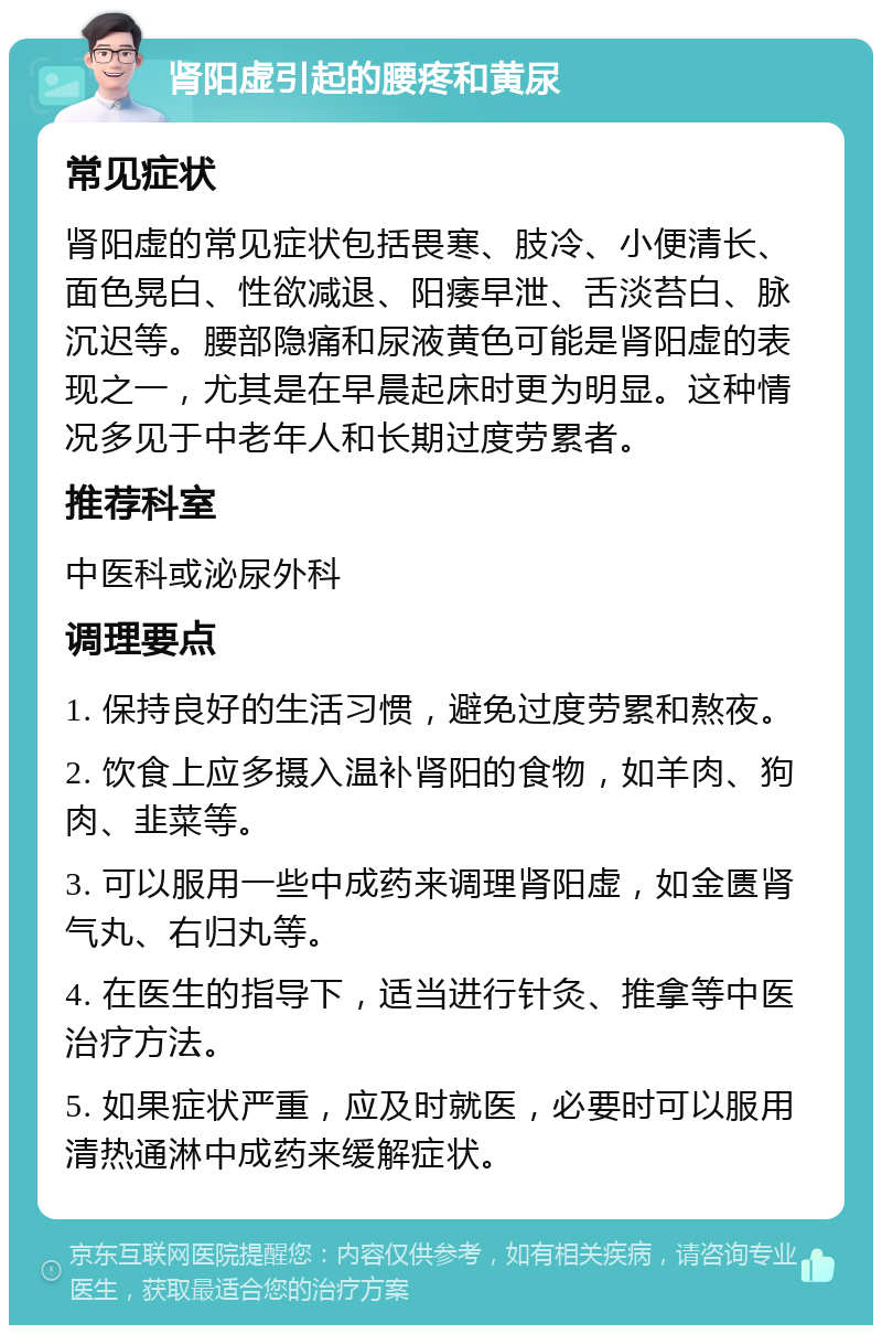 肾阳虚引起的腰疼和黄尿 常见症状 肾阳虚的常见症状包括畏寒、肢冷、小便清长、面色晃白、性欲减退、阳痿早泄、舌淡苔白、脉沉迟等。腰部隐痛和尿液黄色可能是肾阳虚的表现之一，尤其是在早晨起床时更为明显。这种情况多见于中老年人和长期过度劳累者。 推荐科室 中医科或泌尿外科 调理要点 1. 保持良好的生活习惯，避免过度劳累和熬夜。 2. 饮食上应多摄入温补肾阳的食物，如羊肉、狗肉、韭菜等。 3. 可以服用一些中成药来调理肾阳虚，如金匮肾气丸、右归丸等。 4. 在医生的指导下，适当进行针灸、推拿等中医治疗方法。 5. 如果症状严重，应及时就医，必要时可以服用清热通淋中成药来缓解症状。