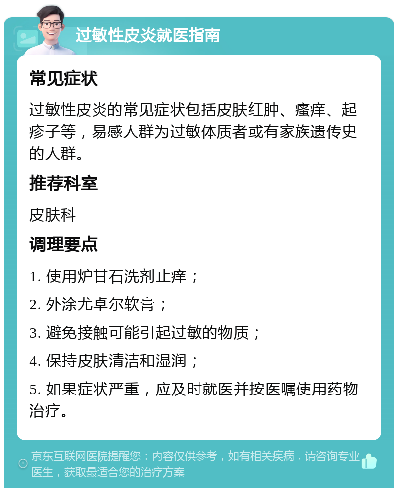 过敏性皮炎就医指南 常见症状 过敏性皮炎的常见症状包括皮肤红肿、瘙痒、起疹子等，易感人群为过敏体质者或有家族遗传史的人群。 推荐科室 皮肤科 调理要点 1. 使用炉甘石洗剂止痒； 2. 外涂尤卓尔软膏； 3. 避免接触可能引起过敏的物质； 4. 保持皮肤清洁和湿润； 5. 如果症状严重，应及时就医并按医嘱使用药物治疗。