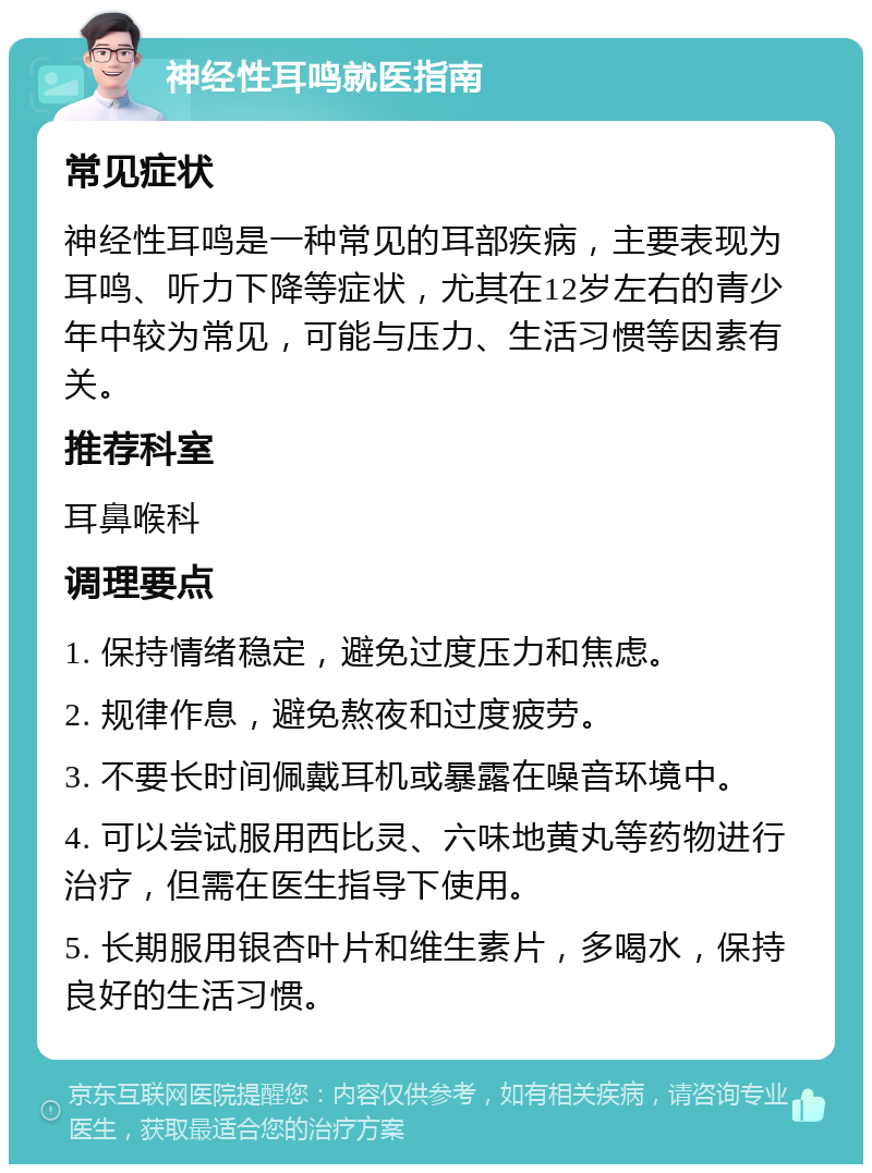 神经性耳鸣就医指南 常见症状 神经性耳鸣是一种常见的耳部疾病，主要表现为耳鸣、听力下降等症状，尤其在12岁左右的青少年中较为常见，可能与压力、生活习惯等因素有关。 推荐科室 耳鼻喉科 调理要点 1. 保持情绪稳定，避免过度压力和焦虑。 2. 规律作息，避免熬夜和过度疲劳。 3. 不要长时间佩戴耳机或暴露在噪音环境中。 4. 可以尝试服用西比灵、六味地黄丸等药物进行治疗，但需在医生指导下使用。 5. 长期服用银杏叶片和维生素片，多喝水，保持良好的生活习惯。