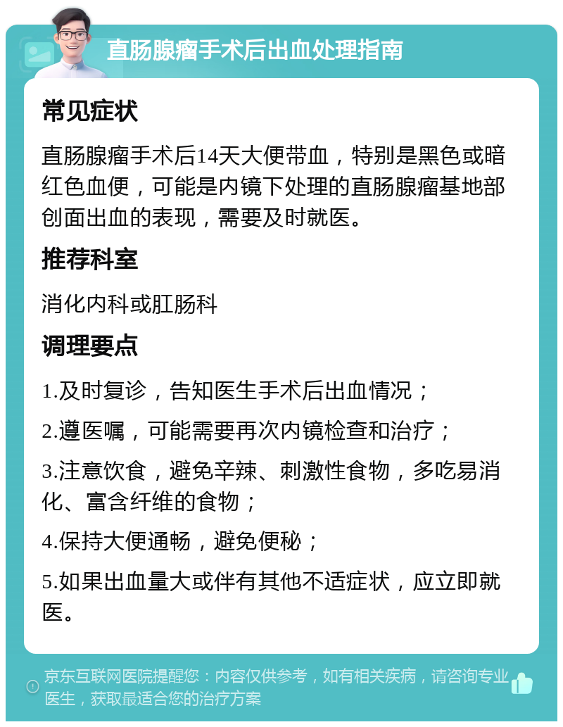 直肠腺瘤手术后出血处理指南 常见症状 直肠腺瘤手术后14天大便带血，特别是黑色或暗红色血便，可能是内镜下处理的直肠腺瘤基地部创面出血的表现，需要及时就医。 推荐科室 消化内科或肛肠科 调理要点 1.及时复诊，告知医生手术后出血情况； 2.遵医嘱，可能需要再次内镜检查和治疗； 3.注意饮食，避免辛辣、刺激性食物，多吃易消化、富含纤维的食物； 4.保持大便通畅，避免便秘； 5.如果出血量大或伴有其他不适症状，应立即就医。