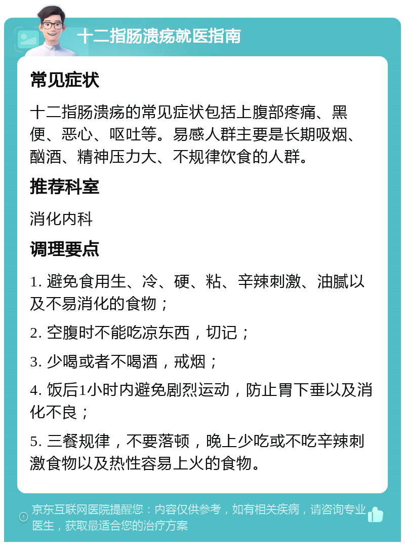 十二指肠溃疡就医指南 常见症状 十二指肠溃疡的常见症状包括上腹部疼痛、黑便、恶心、呕吐等。易感人群主要是长期吸烟、酗酒、精神压力大、不规律饮食的人群。 推荐科室 消化内科 调理要点 1. 避免食用生、冷、硬、粘、辛辣刺激、油腻以及不易消化的食物； 2. 空腹时不能吃凉东西，切记； 3. 少喝或者不喝酒，戒烟； 4. 饭后1小时内避免剧烈运动，防止胃下垂以及消化不良； 5. 三餐规律，不要落顿，晚上少吃或不吃辛辣刺激食物以及热性容易上火的食物。