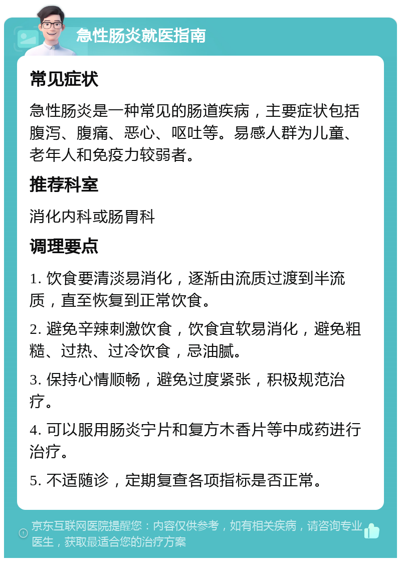 急性肠炎就医指南 常见症状 急性肠炎是一种常见的肠道疾病，主要症状包括腹泻、腹痛、恶心、呕吐等。易感人群为儿童、老年人和免疫力较弱者。 推荐科室 消化内科或肠胃科 调理要点 1. 饮食要清淡易消化，逐渐由流质过渡到半流质，直至恢复到正常饮食。 2. 避免辛辣刺激饮食，饮食宜软易消化，避免粗糙、过热、过冷饮食，忌油腻。 3. 保持心情顺畅，避免过度紧张，积极规范治疗。 4. 可以服用肠炎宁片和复方木香片等中成药进行治疗。 5. 不适随诊，定期复查各项指标是否正常。