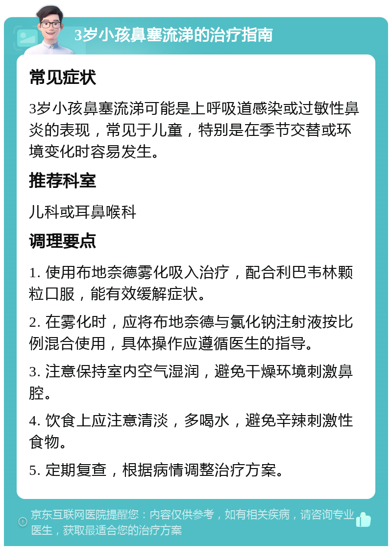 3岁小孩鼻塞流涕的治疗指南 常见症状 3岁小孩鼻塞流涕可能是上呼吸道感染或过敏性鼻炎的表现，常见于儿童，特别是在季节交替或环境变化时容易发生。 推荐科室 儿科或耳鼻喉科 调理要点 1. 使用布地奈德雾化吸入治疗，配合利巴韦林颗粒口服，能有效缓解症状。 2. 在雾化时，应将布地奈德与氯化钠注射液按比例混合使用，具体操作应遵循医生的指导。 3. 注意保持室内空气湿润，避免干燥环境刺激鼻腔。 4. 饮食上应注意清淡，多喝水，避免辛辣刺激性食物。 5. 定期复查，根据病情调整治疗方案。