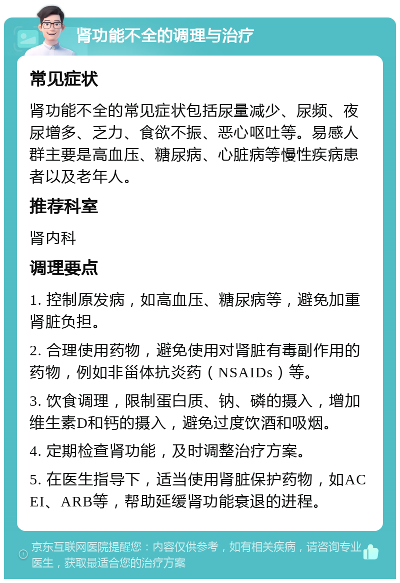 肾功能不全的调理与治疗 常见症状 肾功能不全的常见症状包括尿量减少、尿频、夜尿增多、乏力、食欲不振、恶心呕吐等。易感人群主要是高血压、糖尿病、心脏病等慢性疾病患者以及老年人。 推荐科室 肾内科 调理要点 1. 控制原发病，如高血压、糖尿病等，避免加重肾脏负担。 2. 合理使用药物，避免使用对肾脏有毒副作用的药物，例如非甾体抗炎药（NSAIDs）等。 3. 饮食调理，限制蛋白质、钠、磷的摄入，增加维生素D和钙的摄入，避免过度饮酒和吸烟。 4. 定期检查肾功能，及时调整治疗方案。 5. 在医生指导下，适当使用肾脏保护药物，如ACEI、ARB等，帮助延缓肾功能衰退的进程。