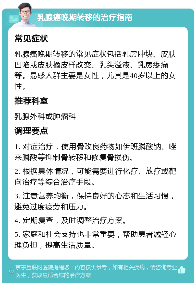 乳腺癌晚期转移的治疗指南 常见症状 乳腺癌晚期转移的常见症状包括乳房肿块、皮肤凹陷或皮肤橘皮样改变、乳头溢液、乳房疼痛等。易感人群主要是女性，尤其是40岁以上的女性。 推荐科室 乳腺外科或肿瘤科 调理要点 1. 对症治疗，使用骨改良药物如伊班膦酸钠、唑来膦酸等抑制骨转移和修复骨损伤。 2. 根据具体情况，可能需要进行化疗、放疗或靶向治疗等综合治疗手段。 3. 注意营养均衡，保持良好的心态和生活习惯，避免过度疲劳和压力。 4. 定期复查，及时调整治疗方案。 5. 家庭和社会支持也非常重要，帮助患者减轻心理负担，提高生活质量。